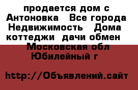 продается дом с Антоновка - Все города Недвижимость » Дома, коттеджи, дачи обмен   . Московская обл.,Юбилейный г.